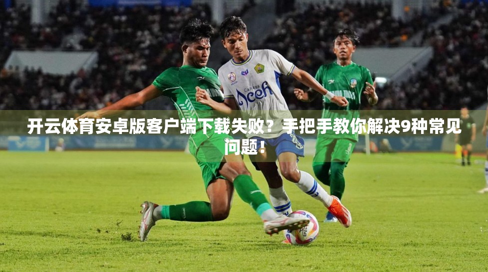 开云体育安卓版客户端下载失败？手把手教你解决9种常见问题！