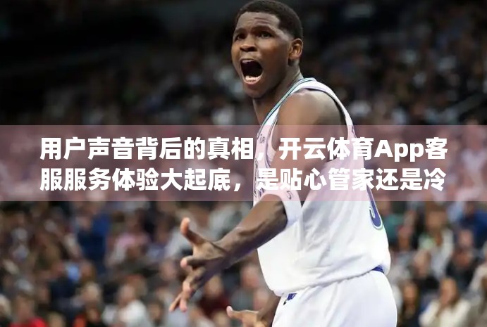 用户声音背后的真相，开云体育App客服服务体验大起底，是贴心管家还是冷冰冰的机器人？