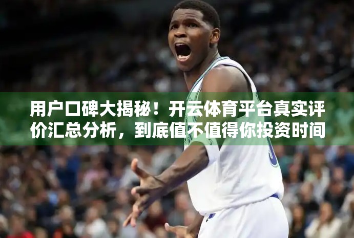 用户口碑大揭秘！开云体育平台真实评价汇总分析，到底值不值得你投资时间与金钱？