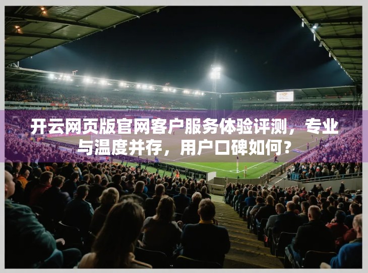 开云网页版官网客户服务体验评测，专业与温度并存，用户口碑如何？