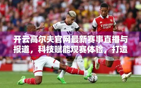 开云高尔夫官网最新赛事直播与报道，科技赋能观赛体验，打造全球高尔夫爱好者的数字盛宴