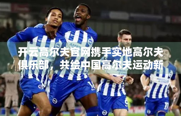 开云高尔夫官网携手实地高尔夫俱乐部，共绘中国高尔夫运动新蓝图