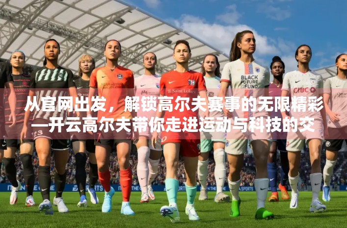 从官网出发，解锁高尔夫赛事的无限精彩—开云高尔夫带你走进运动与科技的交汇点