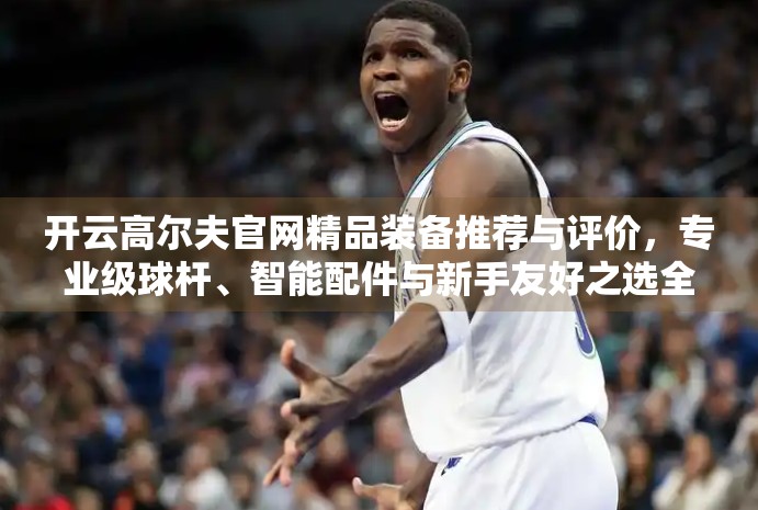 开云高尔夫官网精品装备推荐与评价，专业级球杆、智能配件与新手友好之选全解析