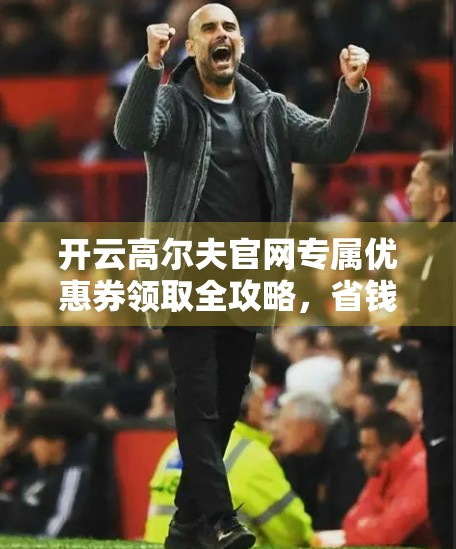 开云高尔夫官网专属优惠券领取全攻略，省钱打球，轻松入门！