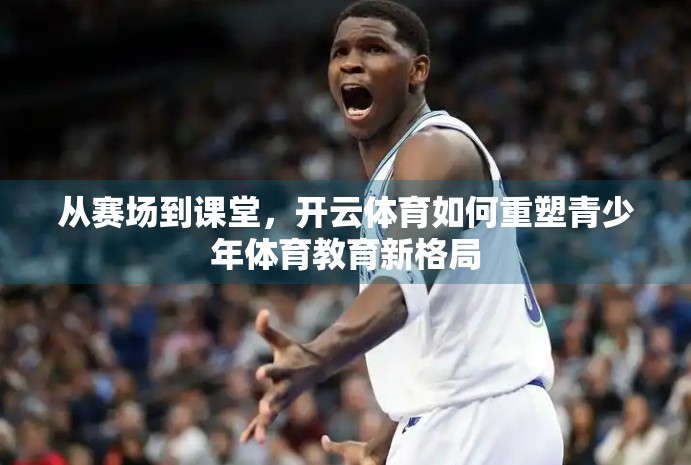 从赛场到课堂，开云体育如何重塑青少年体育教育新格局