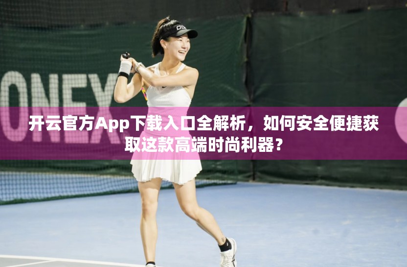 开云官方App下载入口全解析，如何安全便捷获取这款高端时尚利器？