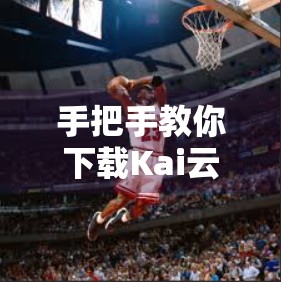 手把手教你下载Kai云体育APP官方客户端！新手必看的完整指南（附安全提示）