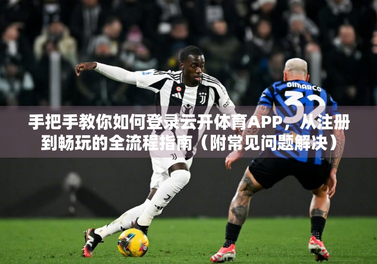 手把手教你如何登录云开体育APP，从注册到畅玩的全流程指南（附常见问题解决）