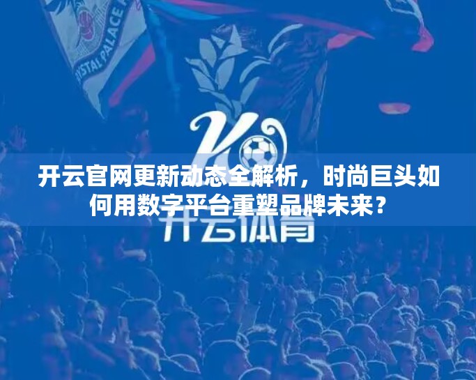 开云官网更新动态全解析，时尚巨头如何用数字平台重塑品牌未来？