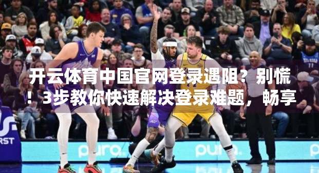开云体育中国官网登录遇阻？别慌！3步教你快速解决登录难题，畅享赛事直播不卡顿！