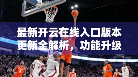 最新开云在线入口版本更新全解析，功能升级、体验优化与用户福利大放送！